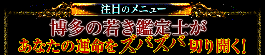 注目のメニュー 博多の若き鑑定士があなたの運命をズバズバ切り開く! 注目のメニュー 博多の若き鑑定士があなたの運命をズバズバ切り開く!