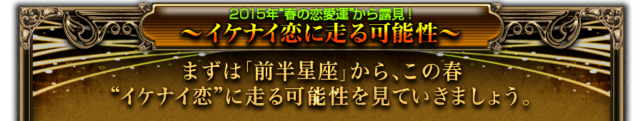 2015年“春の恋愛運”から露見！　〜イケナイ恋に走る可能性〜　まずは「前半星座」から、この春“イケナイ恋”に走る可能性を見ていきましょう。