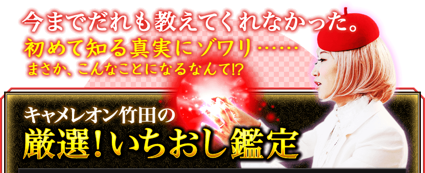 今までだれも教えてくれなかった。初めて知る真実にゾワリ……まさか、こんなことになるなんて!? キャメレオン竹田の厳選! いちおし鑑定 今までだれも教えてくれなかった。初めて知る真実にゾワリ……まさか、こんなことになるなんて!? キャメレオン竹田の厳選! いちおし鑑定