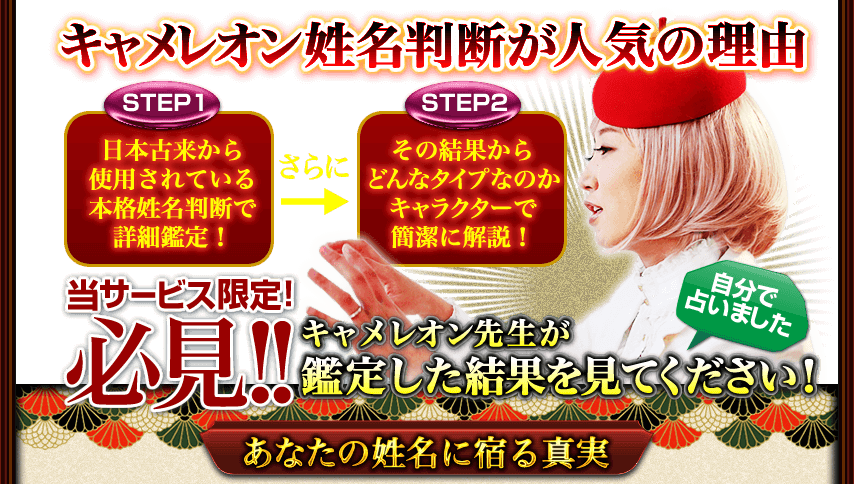 キャメレオン姓名判断が人気の理由　STEP1　日本古来から使用されている本格姓名判断で詳細鑑定！　さらに　STEP2　その結果からどんなタイプなのかキャラクターで簡潔に解説！　当サービス限定！　必見!!　自分で占いました　キャメレオン
									先生が鑑定した結果を見てください！　あなたの姓名に宿る真実