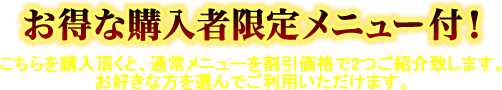 お得な購入者限定メニュー付！　こちらを購入頂くと、通常メニューを割引価格で2つご紹介致します。お好きな方を選んでご利用いただけます。
