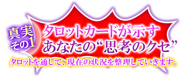 真実その1　タロットカードが示すあなたの”思考のクセ”　タロットを通して、現在の状況を整理していきます。