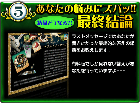 5.あなたの悩みにズバッ!! 結局どうなる?!最終結論 ラストメッセージではあなたが聞きたかった最終的な答えの総括をお教えします。 有料版でしか見れない答えがあなたを待っていますよ…… 5.あなたの悩みにズバッ!! 結局どうなる?!最終結論 ラストメッセージではあなたが聞きたかった最終的な答えの総括をお教えします。 有料版でしか見れない答えがあなたを待っていますよ……