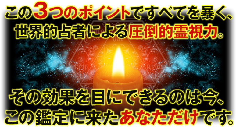 この３つのポイントですべてを暴く、世界的占者による圧倒的霊視力。その効果を目にできるのは今、この鑑定に来たあなただけです。