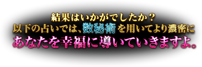 結果はいかがでしたか？　以下の占いでは、数秘術を用いてより濃密にあなたを幸福に導いていきますよ。