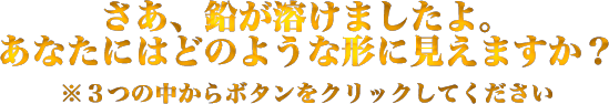 さあ、鉛が溶けましたよ。あなたはどのような形に見えますか？　※3つの中からボタンをクリックしてください