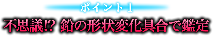 ポイント１　不思議!?　鉛の形状変化具合で鑑定