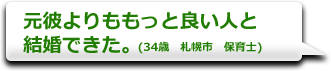 元彼よりももっと良い人と結婚できた。　(34歳　札幌市　保育士)