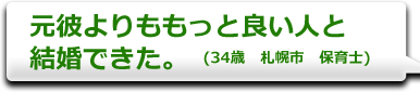 元彼よりももっと良い人と結婚できた。　(34歳　札幌市　保育士)