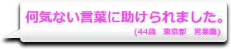 何気ない言葉に助けられました。　(44歳　東京都　営業職)