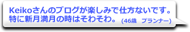 Keikoさんのブログが楽しみで仕方ないです。特に新月満月の時はそわそわ。　(46歳　プランナー)