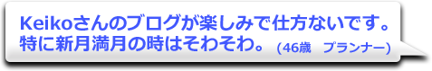 Keikoさんのブログが楽しみで仕方ないです。特に新月満月の時はそわそわ。　(46歳　プランナー)