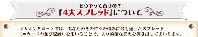 どうやって占うの？『4大スプレッド』について　マカロンタロットでは、あなたのその時々の悩みに最も適したスプレッド（＝カードの並び配置）を用いることで、より的確な答えを導き出してまいります。