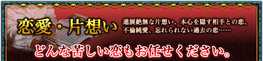 恋愛・片想い 進展絶無な片想い、本心を隠す相手との恋、不倫純愛、忘れられない過去の恋…… どんな苦しい恋もお任せください。 恋愛・片想い 進展絶無な片想い、本心を隠す相手との恋、不倫純愛、忘れられない過去の恋…… どんな苦しい恋もお任せください。
