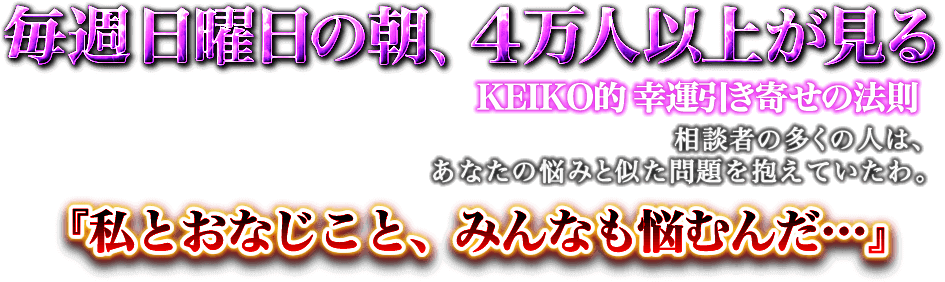 毎週日曜日の朝、4万人以上が見る KEIKO的幸運引き寄せの法則　相談者の多くの人は、あなたの悩みと似た問題を抱えていたわ。「私とおなじこと、みんなも悩むんだ…」