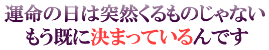 運命の日は突然くるものじゃない　もう既に決まっているんです