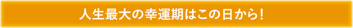 人生最大の幸運期はこの日から!