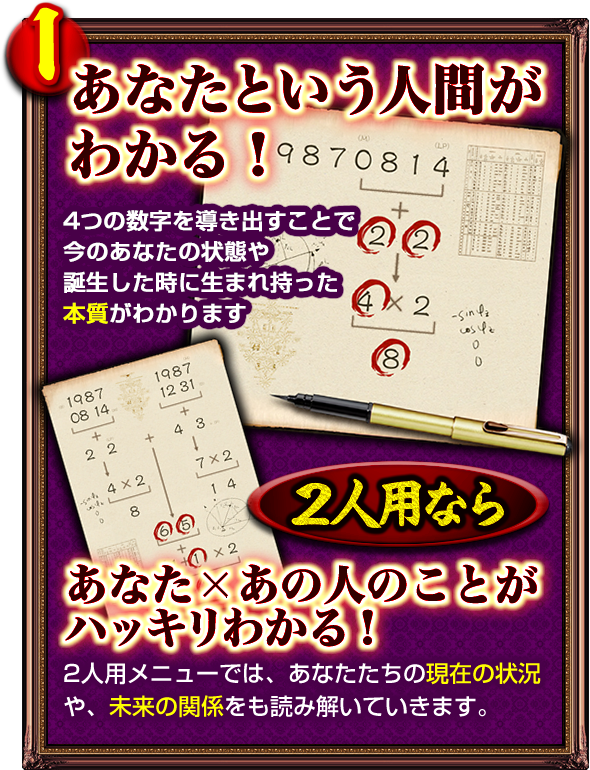 1．あなたという人間がわかる！　4つの数字を導き出すことで今のあなたの状態や誕生した時に生まれ持った本質がわかります　2人用なら　あなた×あの人のことがハッキリわかる！　2人用メニューでは、あなたたちの現在の状況や、未来の関係をも読み解いていきます。