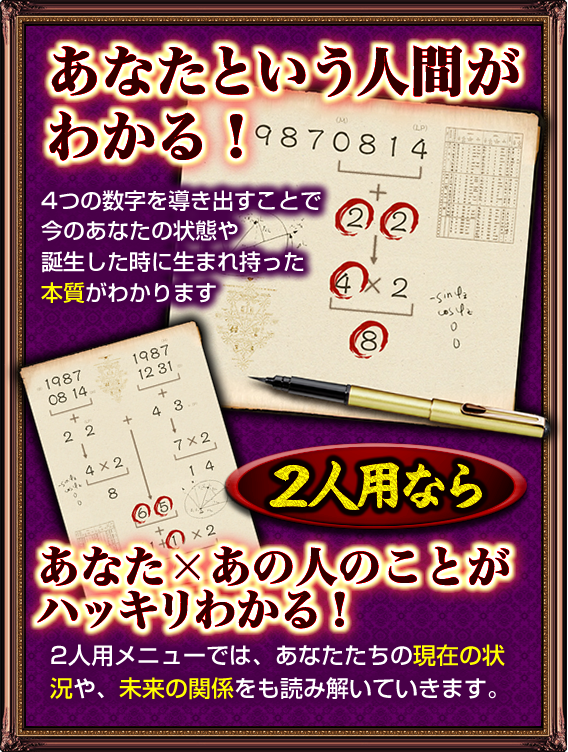 あなたという人間がわかる！　4つの数字を導き出すことで今のあなたの状態や誕生した時に生まれ持った本質がわかります　2人用なら　あなた×あの人のことがハッキリわかる！　2人用メニューでは、あなたたちの現在の状況や、未来の関係をも読み解いていきます。