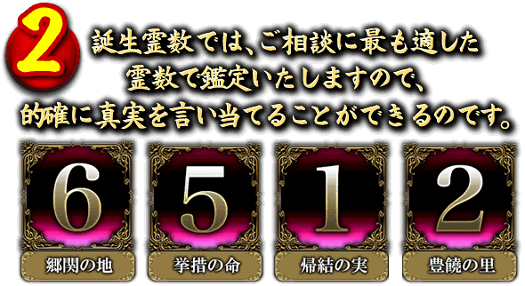 2．誕生霊数では、ご相談に最も適した霊数で鑑定いたしますので、的確に真実を言い当てることができるのです。　「6」運命霊数　「5」潜在霊数　「1」叡智霊数　「2」冥闇霊数