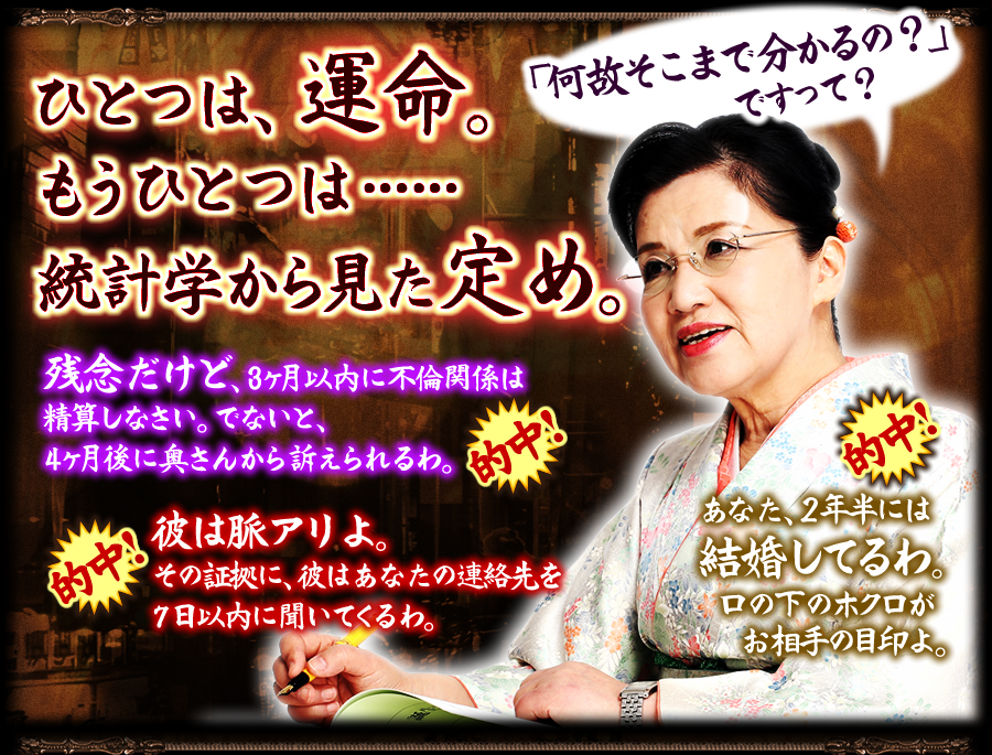 「何故そこまで分かるの？」ですって？　ひとつは、運命。もうひとつは…統計学から見た定め。　残念だけど、3ヶ月以内に不倫関係は清算しなさい。でないと、4ヶ月後に奥さんから訴えられるわ。　彼は脈アリよ。その証拠に、彼はあなたの連絡先を7日以内に聞いてくるわ。　あなた、2年半後には結婚してるわ。口の下のホクロがお相手の目印よ。