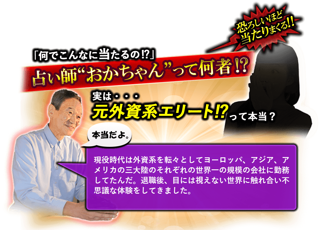 恐ろしいほど当たりまくる!! 「何でこんなに当たるの!?」占い師“おかちゃん”って何者!? 実は・・・元外資系エリート!?って本当? 本当だよ。現役時代は外資系を転々としてヨーロッパ、アジア、アメリカの三大陸のそれぞれの世界一の規模の会社に勤務してたんだ。退職後、目には視えない世界に触れ合い不思議な体験をしてきました。