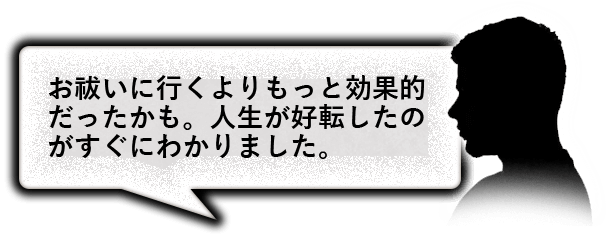 お払いに行くよりもっと効果的だったかも。人生が好転したのがすぐにわかりました。