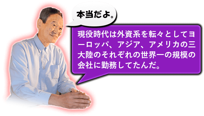 本当だよ。現役時代は外資系を転々としてヨーロッパ、アジア、アメリカの三大陸のそれぞれの世界一の規模の会社に勤務してたんだ。