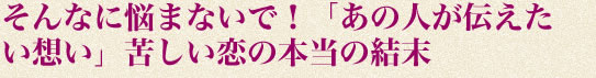 そんなに悩まないで！「あの人が伝えたい想い」苦しい恋の本当の結末