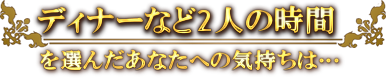 ディナーなど2人の時間を選んだあなたへの気持ちは…