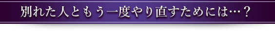 別れた人ともう一度やり直すためには…？