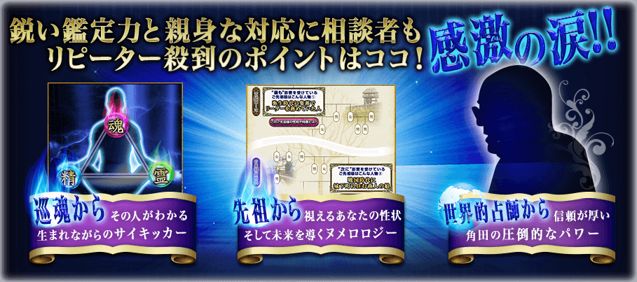 鋭い鑑定力と親身な対応に相談者も感涙の涙!! リピーター殺到のポイントはココ! 巡魂からその人がわかるうまれながらのサイキッカー 先祖から視えるあなたの性状そして未来を導くヌメロロジー 世界的占師から信頼が厚い角田の圧倒的なパワー 鋭い鑑定力と親身な対応に相談者も感涙の涙!! リピーター殺到のポイントはココ! 巡魂からその人がわかるうまれながらのサイキッカー 先祖から視えるあなたの性状そして未来を導くヌメロロジー 世界的占師から信頼が厚い角田の圧倒的なパワー