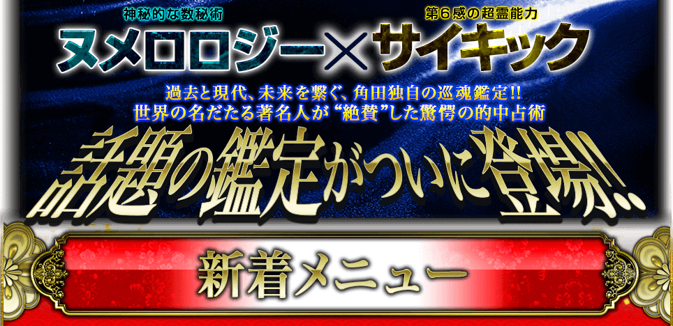 神秘的な数秘術ヌメロロジー×第6感の超霊能力サイキック 過去と現代、未来を繋ぐ、角田独自の巡魂鑑定!! 世界の名だたる著名人が“絶賛”した驚愕の的中占術 話題の鑑定がついに登場!! 新着メニュー 神秘的な数秘術ヌメロロジー×第6感の超霊能力サイキック 過去と現代、未来を繋ぐ、角田独自の巡魂鑑定!! 世界の名だたる著名人が“絶賛”した驚愕の的中占術 話題の鑑定がついに登場!! 新着メニュー