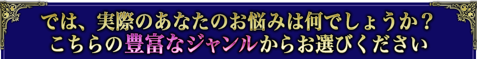 では、実際のあなたのお悩みは何でしょうか? こちらの豊富なジャンルからお選びください では、実際のあなたのお悩みは何でしょうか? こちらの豊富なジャンルからお選びください